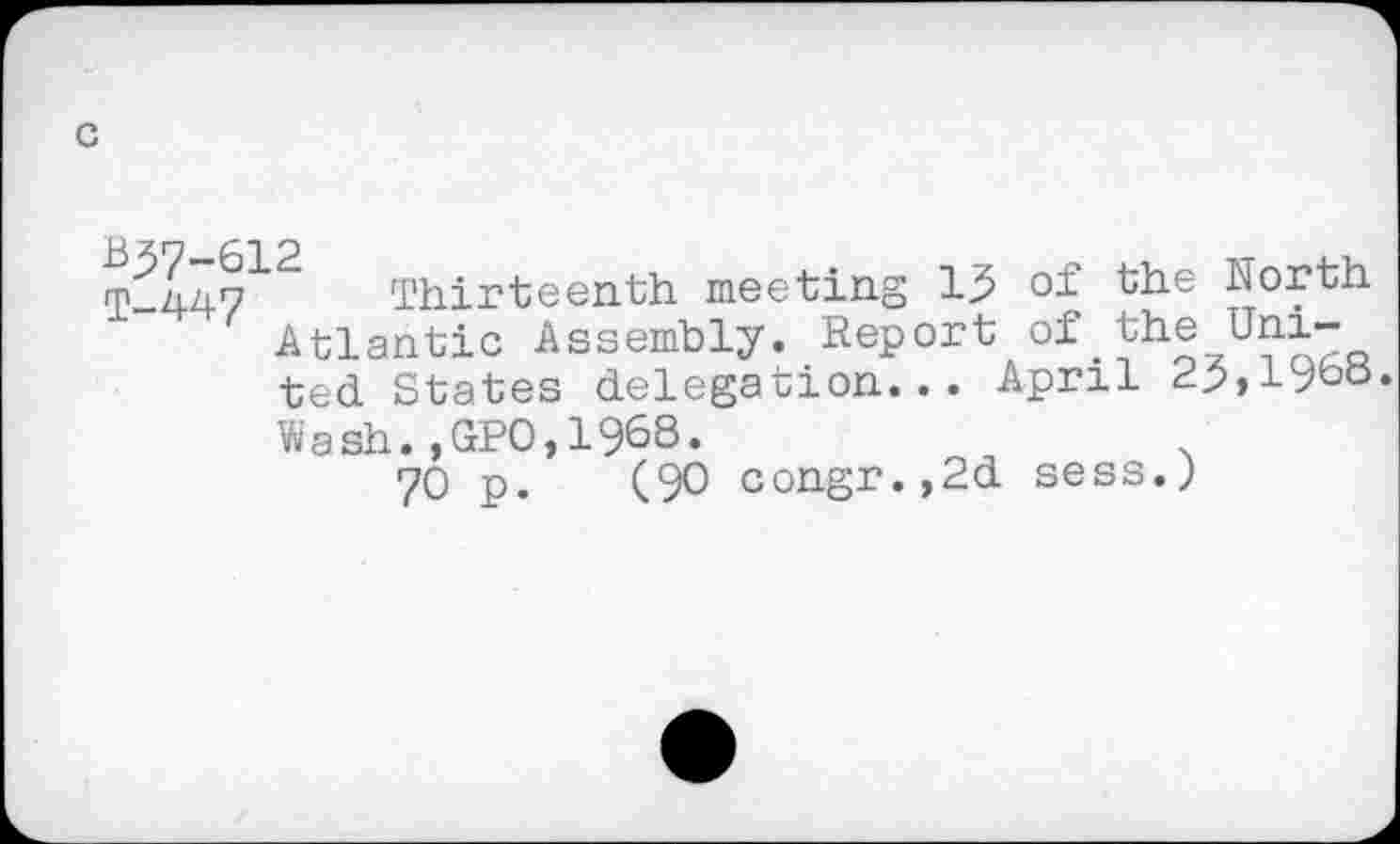 ﻿T-44?12 Thirteenth meeting 13 of the North Atlantic Assembly. Report of.
ted States delegation... April 23,19bo
Wash.,GPO,1968.	.
70 p. (90 congr.,2d sess.)